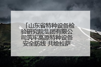 山东省特种设备检验研究院集团有限公司筑牢高原特种设备安全防线 共绘拉萨美好生活画卷